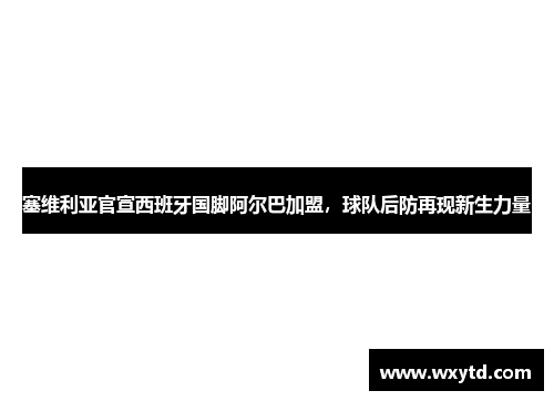 塞维利亚官宣西班牙国脚阿尔巴加盟，球队后防再现新生力量